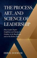 The Process, Art, and Science of Leadership : How Leaders Inspire Confidence and Clarity in Combat, in the Boardroom, and at the Kitchen Table 