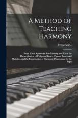 A Method of Teaching Harmony : Based upon Systematic Ear-Training and upon the Harmonization of Unfigured Basses, Figured Basses and Melodies, and the Construction of Harmonic Progressions by the Pupil 