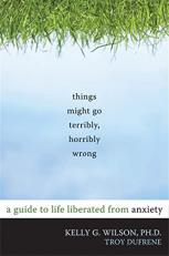 Things Might Go Terribly, Horribly Wrong : A Guide to Life Liberated from Anxiety 