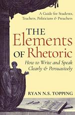 The Elements of Rhetoric : A Guide for Students, Teachers, Politicians and Preachers: How to Write and Speak Clearly and Persuasively 