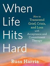 When Life Hits Hard : How to Transcend Grief, Crisis, and Loss with Acceptance and Commitment Therapy 